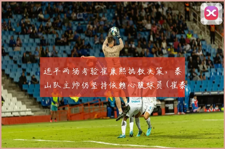 连平两场考验崔康熙执教决策，泰山队主帅仍坚持依赖心腹球员(崔泰山简介)