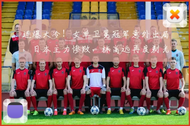 连爆大冷！女单卫冕冠军意外出局，日本主力惨败，林高远再度剃光头引发热议
