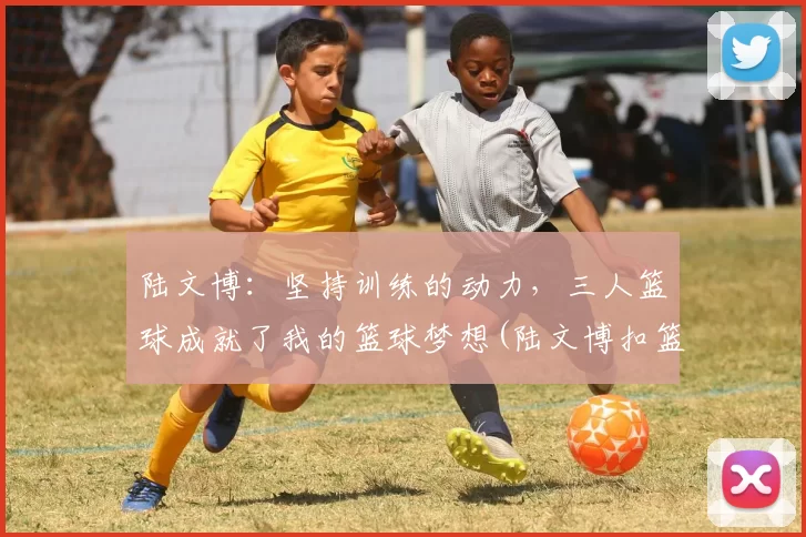陆文博：坚持训练的动力，三人篮球成就了我的篮球梦想(陆文博扣篮)
