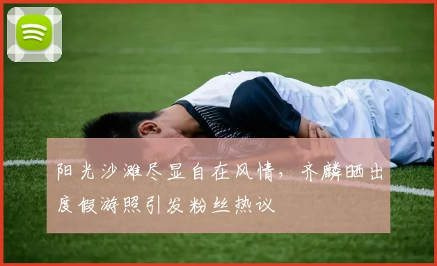 阳光沙滩尽显自在风情，齐麟晒出度假游照引发粉丝热议