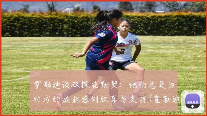 霍勒迪谈双探花默契：他们总是为对方的成就感到欣喜与支持(霍勒迪视频)